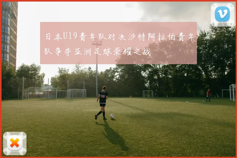 日本U19青年队对决沙特阿拉伯青年队争夺亚洲足球荣耀之战